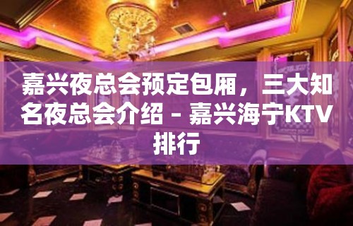 嘉兴夜总会预定包厢，三大知名夜总会介绍 – 嘉兴海宁KTV排行