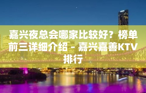 嘉兴夜总会哪家比较好？榜单前三详细介绍 – 嘉兴嘉善KTV排行