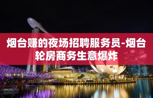 烟台赚的夜场招聘服务员-烟台轮房商务生意爆炸