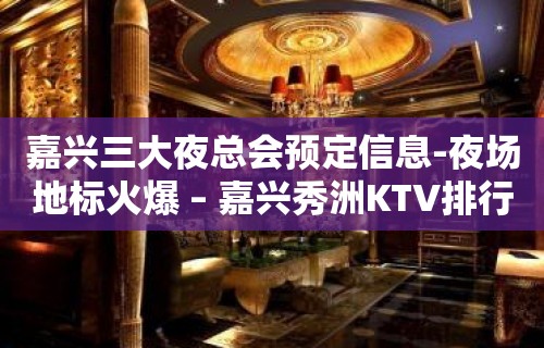 嘉兴三大夜总会预定信息-夜场地标火爆 – 嘉兴秀洲KTV排行