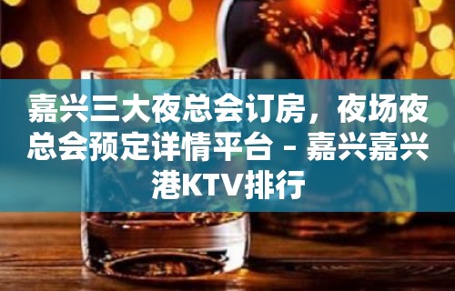 嘉兴三大夜总会订房，夜场夜总会预定详情平台 – 嘉兴嘉兴港KTV排行