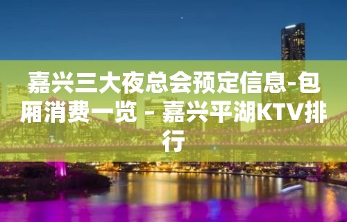 嘉兴三大夜总会预定信息-包厢消费一览 – 嘉兴平湖KTV排行