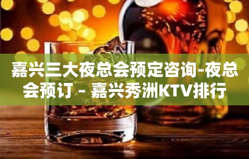 嘉兴三大夜总会预定咨询-夜总会预订 – 嘉兴秀洲KTV排行