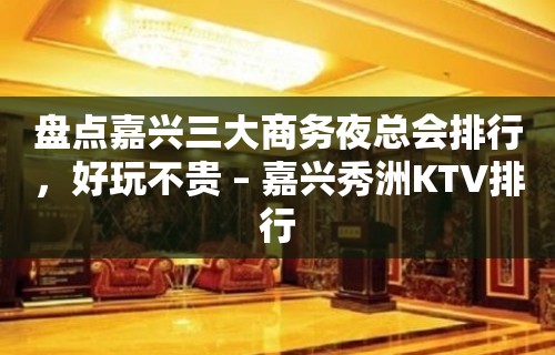 盘点嘉兴三大商务夜总会排行，好玩不贵 – 嘉兴秀洲KTV排行