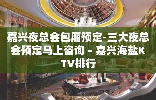 嘉兴夜总会包厢预定-三大夜总会预定马上咨询 – 嘉兴海盐KTV排行