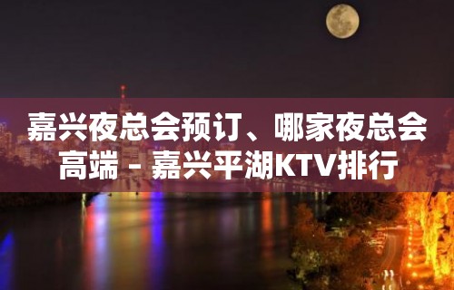 嘉兴夜总会预订、哪家夜总会高端 – 嘉兴平湖KTV排行