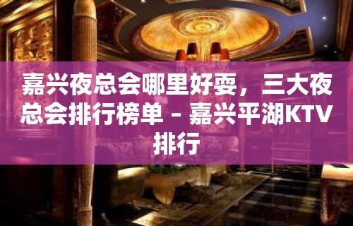 嘉兴夜总会哪里好耍，三大夜总会排行榜单 – 嘉兴平湖KTV排行