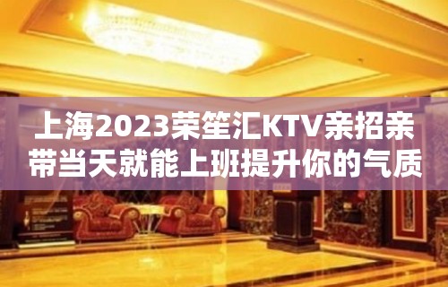 上海2023荣笙汇KTV亲招亲带当天就能上班提升你的气质