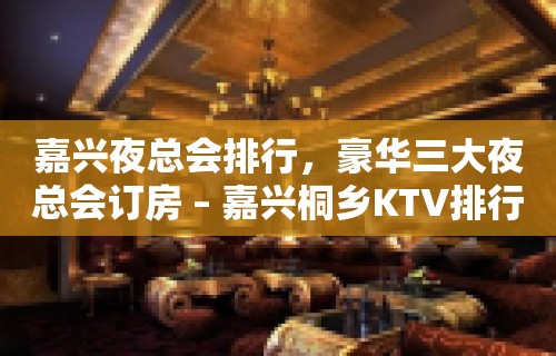 嘉兴夜总会排行，豪华三大夜总会订房 – 嘉兴桐乡KTV排行