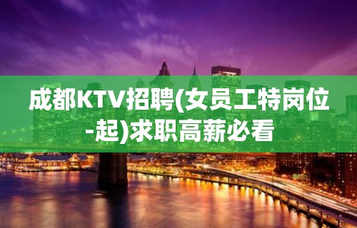 成都KTV招聘(女员工特岗位-起)求职高薪必看