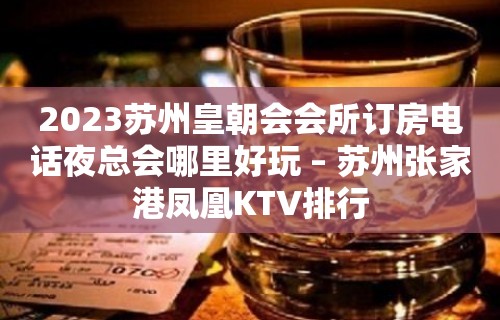 2023苏州皇朝会会所订房电话夜总会哪里好玩 – 苏州张家港凤凰KTV排行