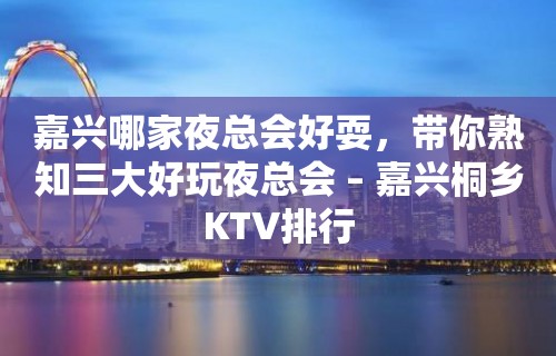 嘉兴哪家夜总会好耍，带你熟知三大好玩夜总会 – 嘉兴桐乡KTV排行