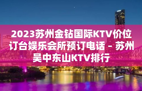 2023苏州金钻国际KTV价位订台娱乐会所预订电话 – 苏州吴中东山KTV排行