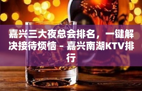 嘉兴三大夜总会排名，一键解决接待烦恼 – 嘉兴南湖KTV排行