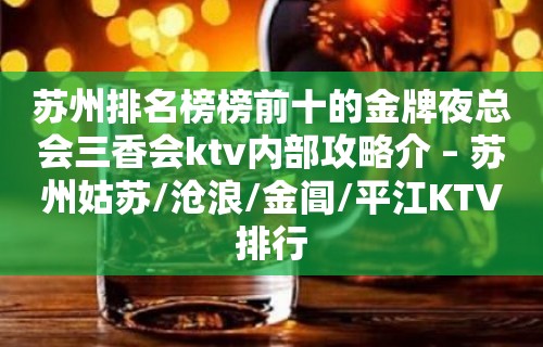 苏州排名榜榜前十的金牌夜总会三香会ktv内部攻略介 – 苏州姑苏/沧浪/金阊/平江KTV排行