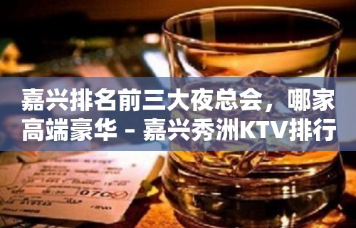 嘉兴排名前三大夜总会，哪家高端豪华 – 嘉兴秀洲KTV排行