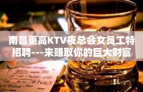 南昌更高KTV夜总会女员工特招聘---来赚取你的巨大财富