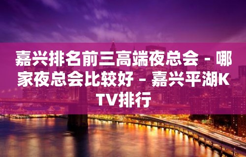 嘉兴排名前三高端夜总会－哪家夜总会比较好 – 嘉兴平湖KTV排行