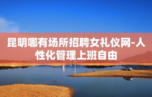 昆明哪有场所招聘女礼仪网-人性化管理上班自由