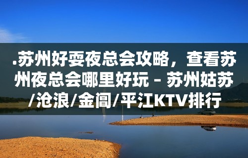 .苏州好耍夜总会攻略，查看苏州夜总会哪里好玩 – 苏州姑苏/沧浪/金阊/平江KTV排行