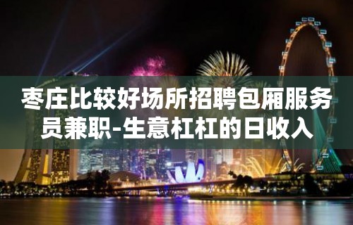 枣庄比较好场所招聘包厢服务员兼职-生意杠杠的日收入