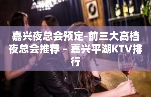 嘉兴夜总会预定-前三大高档夜总会推荐 – 嘉兴平湖KTV排行