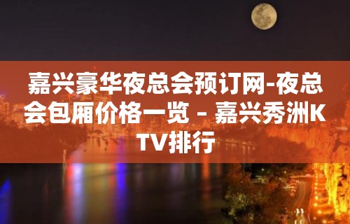 嘉兴豪华夜总会预订网-夜总会包厢价格一览 – 嘉兴秀洲KTV排行