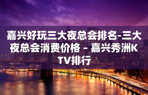 嘉兴好玩三大夜总会排名-三大夜总会消费价格 – 嘉兴秀洲KTV排行