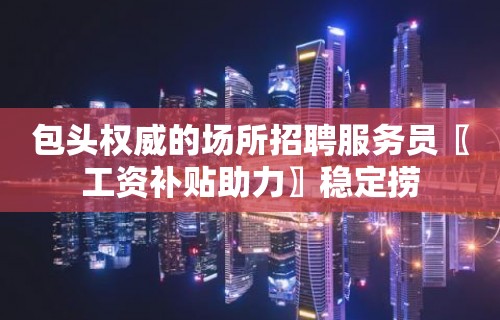 包头权威的场所招聘服务员〖工资补贴助力〗稳定捞