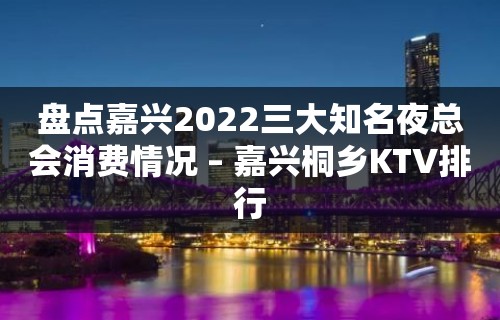 盘点嘉兴2022三大知名夜总会消费情况 – 嘉兴桐乡KTV排行