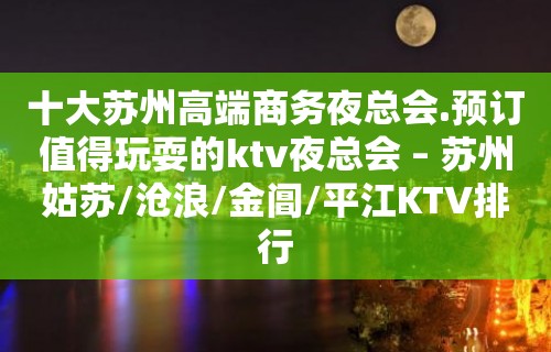 十大苏州高端商务夜总会.预订值得玩耍的ktv夜总会 – 苏州姑苏/沧浪/金阊/平江KTV排行