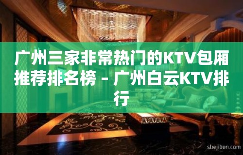 广州三家非常热门的KTV包厢推荐排名榜 – 广州白云KTV排行