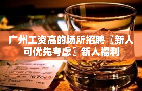 广州工资高的场所招聘〖新人可优先考虑〗新人福利