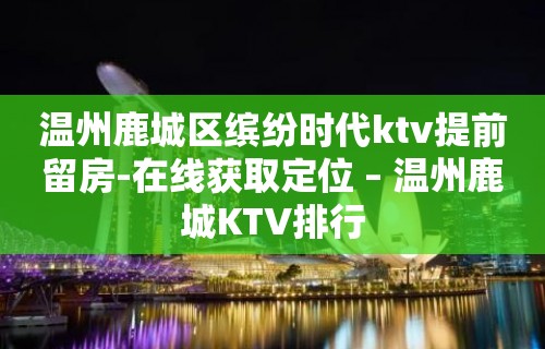 温州鹿城区缤纷时代ktv提前留房-在线获取定位 – 温州鹿城KTV排行