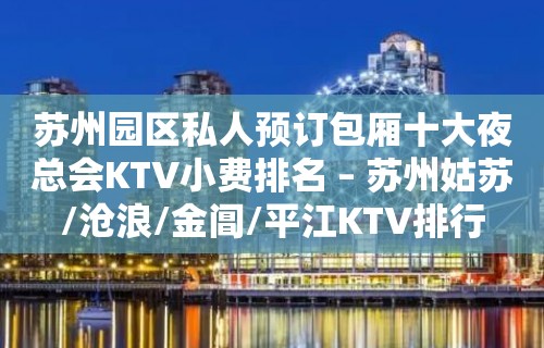 苏州园区私人预订包厢十大夜总会KTV小费排名 – 苏州姑苏/沧浪/金阊/平江KTV排行