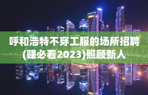 呼和浩特不穿工服的场所招聘(赚必看2023)照顾新人