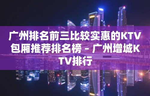 广州排名前三比较实惠的KTV包厢推荐排名榜 – 广州增城KTV排行