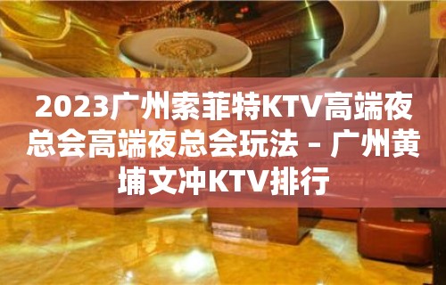 2023广州索菲特KTV高端夜总会高端夜总会玩法 – 广州黄埔文冲KTV排行