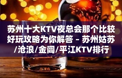 苏州十大KTV夜总会那个比较好玩攻略为你解答 – 苏州姑苏/沧浪/金阊/平江KTV排行