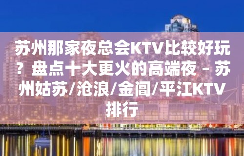 苏州那家夜总会KTV比较好玩？盘点十大更火的高端夜 – 苏州姑苏/沧浪/金阊/平江KTV排行