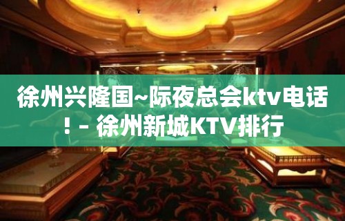 徐州兴隆国~际夜总会ktv电话! – 徐州新城KTV排行