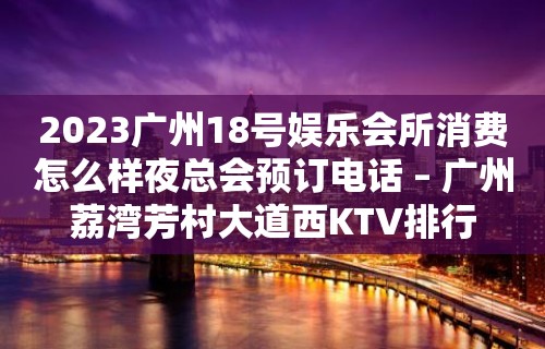 2023广州18号娱乐会所消费怎么样夜总会预订电话 – 广州荔湾芳村大道西KTV排行