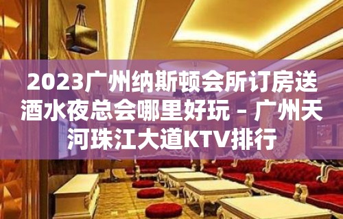 2023广州纳斯顿会所订房送酒水夜总会哪里好玩 – 广州天河珠江大道KTV排行