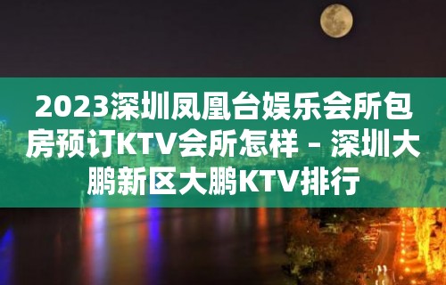 2023深圳凤凰台娱乐会所包房预订KTV会所怎样 – 深圳大鹏新区大鹏KTV排行