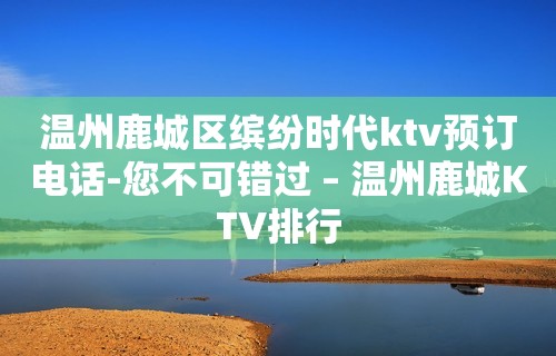 温州鹿城区缤纷时代ktv预订电话-您不可错过 – 温州鹿城KTV排行