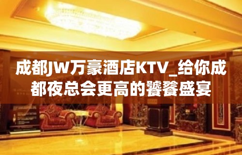 成都JW万豪酒店KTV_给你成都夜总会更高的饕餮盛宴