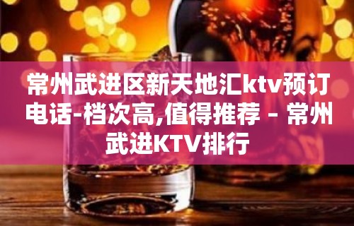 常州武进区新天地汇ktv预订电话-档次高,值得推荐 – 常州武进KTV排行