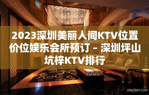 2023深圳美丽人间KTV位置价位娱乐会所预订 – 深圳坪山坑梓KTV排行