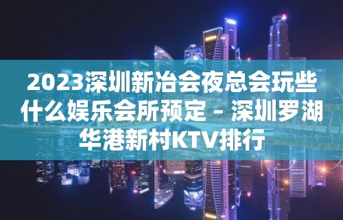 2023深圳新冶会夜总会玩些什么娱乐会所预定 – 深圳罗湖华港新村KTV排行