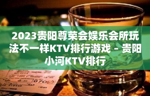 2023贵阳尊荣会娱乐会所玩法不一样KTV排行游戏 – 贵阳小河KTV排行